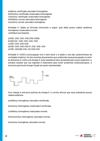 a) Aberta, ramificada, saturada e homogênea
b) Alicíclica, ramificada, insaturada e heterogênea
c) Acíclica, ramificada, insaturada e homogênea
d) Alifática, normal, saturada e heterogênea
e) acíclica, normal, saturada e homogênea
Atividade 2- Dadas as fórmulas estruturais a seguir, qual delas possui cadeia carbônica
homogênea, insaturada e normal:
Justifique sua resposta.
a) H3C– CH2– CH2– CH2–CH2–CH2Br
b) H2C=CH – CH2– CH2– CH2– CHO
c) H3C– CH2– CH2–CHO
d) H3C– CH2– CH2–CH2–O– CH2– CH2– CH3
e) H3C– C(CH3)2–CH2– CO–CH2–CH3
Atividade 3- (UCS) A preocupação com o bem-estar e a saúde é uma das características da
sociedade moderna. Um dos recentes lançamentos que evidenciam essa preocupação no setor
de alimentos é o leite com ômega-3. Essa substância não é produzida pelo nosso organismo, e
estudos revelam que sua ingestão é importante para evitar problemas cardiovasculares. A
estrutura química do ômega-3 pode ser assim representada:
Com relação à estrutura química do ômega-3, é correto afirmar que essa substância possui
cadeia carbônica
a) alifática, homogênea, saturada e ramificada.
b) acíclica, heterogênea, insaturada e ramificada.
c) alifática, homogênea, insaturada e normal.
d) homocíclica, heterogênea, saturada e normal.
e) acíclica, homogênea, saturada e normal.
57
 