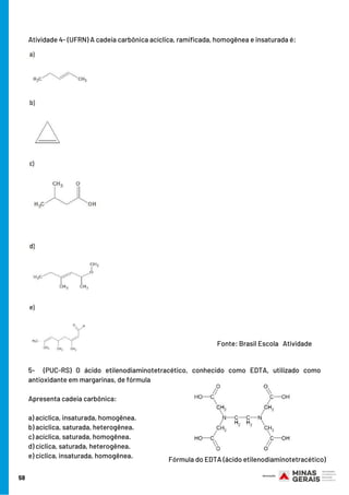 58
Atividade 4- (UFRN) A cadeia carbônica acíclica, ramificada, homogênea e insaturada é:
5-  (PUC-RS)  O ácido etilenodiaminotetracético, conhecido como EDTA, utilizado como
antioxidante em margarinas, de fórmula
Apresenta cadeia carbônica:     
a) acíclica, insaturada, homogênea.
b) acíclica, saturada, heterogênea.
c) acíclica, saturada, homogênea.
d) cíclica, saturada, heterogênea.
e) cíclica, insaturada, homogênea.
Fonte: Brasil Escola   Atividade
Fórmula do EDTA (ácido etilenodiaminotetracético)
 