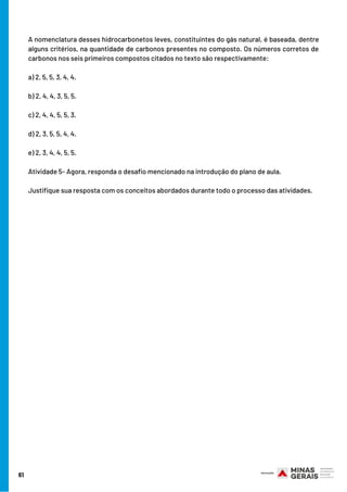 61
A nomenclatura desses hidrocarbonetos leves, constituintes do gás natural, é baseada, dentre
alguns critérios, na quantidade de carbonos presentes no composto. Os números corretos de
carbonos nos seis primeiros compostos citados no texto são respectivamente:
a) 2, 5, 5, 3, 4, 4.
b) 2, 4, 4, 3, 5, 5.
c) 2, 4, 4, 5, 5, 3.
d) 2, 3, 5, 5, 4, 4.
e) 2, 3, 4, 4, 5, 5.         
Atividade 5- Agora, responda o desafio mencionado na introdução do plano de aula. 
Justifique sua resposta com os conceitos abordados durante todo o processo das atividades.
 