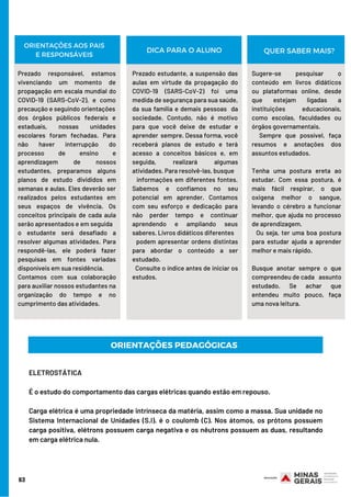 63
Prezado responsável, estamos
vivenciando um momento de
propagação em escala mundial do
COVID-19 (SARS-CoV-2), e como
precaução e seguindo orientações
dos órgãos públicos federais e
estaduais, nossas unidades
escolares foram fechadas. Para
não haver interrupção do
processo de ensino e
aprendizagem de nossos
estudantes, preparamos alguns
planos de estudo divididos em
semanas e aulas. Eles deverão ser
realizados pelos estudantes em
seus espaços de vivência. Os
conceitos principais de cada aula
serão apresentados e em seguida
o estudante será desafiado a
resolver algumas atividades. Para
respondê-las, ele poderá fazer
pesquisas em fontes variadas
disponíveis em sua residência.
Contamos com sua colaboração
para auxiliar nossos estudantes na
organização do tempo e no
cumprimento das atividades.
Prezado estudante, a suspensão das
aulas em virtude da propagação do
COVID-19 (SARS-CoV-2) foi uma
medida de segurança para sua saúde,
da sua família e demais pessoas da
sociedade. Contudo, não é motivo
para que você deixe de estudar e
aprender sempre. Dessa forma, você
receberá planos de estudo e terá
acesso a conceitos básicos e, em
seguida, realizará algumas
atividades. Para resolvê-las, busque
informações em diferentes fontes.
Sabemos e confiamos no seu
potencial em aprender. Contamos
com seu esforço e dedicação para
não perder tempo e continuar
aprendendo e ampliando seus
saberes. Livros didáticos diferentes
podem apresentar ordens distintas
para abordar o conteúdo a ser
estudado.
Consulte o índice antes de iniciar os
estudos.
ORIENTAÇÕES AOS PAIS
E RESPONSÁVEIS
Sugere-se pesquisar o
conteúdo em livros didáticos
ou plataformas online, desde
que estejam ligadas a
instituições educacionais,
como escolas, faculdades ou
órgãos governamentais.
Sempre que possível, faça
resumos e anotações dos
assuntos estudados.
Tenha uma postura ereta ao
estudar. Com essa postura, é
mais fácil respirar, o que
oxigena melhor o sangue,
levando o cérebro a funcionar
melhor, que ajuda no processo
de aprendizagem.
Ou seja, ter uma boa postura
para estudar ajuda a aprender
melhor e mais rápido.
Busque anotar sempre o que
compreendeu de cada assunto
estudado. Se achar que
entendeu muito pouco, faça
uma nova leitura.
DICA PARA O ALUNO QUER SABER MAIS?
ORIENTAÇÕES PEDAGÓGICAS
ELETROSTÁTICA
É o estudo do comportamento das cargas elétricas quando estão em repouso. 
Carga elétrica é uma propriedade intrínseca da matéria, assim como a massa. Sua unidade no
Sistema Internacional de Unidades (S.I). é o coulomb (C). Nos átomos, os prótons possuem
carga positiva, elétrons possuem carga negativa e os nêutrons possuem as duas, resultando
em carga elétrica nula.
 
