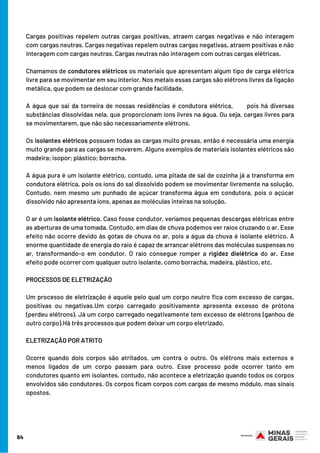 Cargas positivas repelem outras cargas positivas, atraem cargas negativas e não interagem
com cargas neutras. Cargas negativas repelem outras cargas negativas, atraem positivas e não
interagem com cargas neutras. Cargas neutras não interagem com outras cargas elétricas.
Chamamos de condutores elétricos os materiais que apresentam algum tipo de carga elétrica
livre para se movimentar em seu interior. Nos metais essas cargas são elétrons livres da ligação
metálica, que podem se deslocar com grande facilidade.
A água que sai da torneira de nossas residências é condutora elétrica,       pois há diversas
substâncias dissolvidas nela, que proporcionam íons livres na água. Ou seja, cargas livres para
se movimentarem, que não são necessariamente elétrons.
Os isolantes elétricos possuem todas as cargas muito presas, então é necessária uma energia
muito grande para as cargas se moverem. Alguns exemplos de materiais isolantes elétricos são
madeira; isopor; plástico; borracha.
A água pura é um isolante elétrico, contudo, uma pitada de sal de cozinha já a transforma em
condutora elétrica, pois os íons do sal dissolvido podem se movimentar livremente na solução.
Contudo, nem mesmo um punhado de açúcar transforma água em condutora, pois o açúcar
dissolvido não apresenta íons, apenas as moléculas inteiras na solução.
O ar é um isolante elétrico. Caso fosse condutor, veríamos pequenas descargas elétricas entre
as aberturas de uma tomada. Contudo, em dias de chuva podemos ver raios cruzando o ar. Esse
efeito não ocorre devido às gotas de chuva no ar, pois a água da chuva é isolante elétrico. A
enorme quantidade de energia do raio é capaz de arrancar elétrons das moléculas suspensas no
ar, transformando-o em condutor. O raio consegue romper a rigidez dielétrica do ar. Esse
efeito pode ocorrer com qualquer outro isolante, como borracha, madeira, plástico, etc.
PROCESSOS DE ELETRIZAÇÃO
Um processo de eletrização é aquele pelo qual um corpo neutro fica com excesso de cargas,
positivas ou negativas.Um corpo carregado positivamente apresenta excesso de prótons
(perdeu elétrons). Já um corpo carregado negativamente tem excesso de elétrons (ganhou de
outro corpo).Há três processos que podem deixar um corpo eletrizado.
ELETRIZAÇÃO POR ATRITO
Ocorre quando dois corpos são atritados, um contra o outro. Os elétrons mais externos e
menos ligados de um corpo passam para outro. Esse processo pode ocorrer tanto em
condutores quanto em isolantes, contudo, não acontece a eletrização quando todos os corpos
envolvidos são condutores. Os corpos ficam corpos com cargas de mesmo módulo, mas sinais
opostos.
64
 