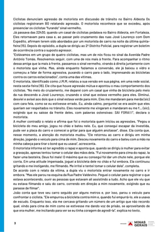 3
Ciclistas denunciam agressão de motorista em discussão de trânsito no Bairro Aldeota Os
ciclistas registraram BO relatando agressão. O motorista reconhece que se excedeu, após
presenciar os ciclistas “furando” sinal vermelho.
Já passava das 22h30, quando um casal de ciclistas pedalava no Bairro Aldeota, em Fortaleza.
Eles retornavam para casa e, ao passar pelo cruzamento das ruas José Lourenço com Dom
Expedito, afirmam terem sido abordados por um motorista de carro na noite da última quinta-
feira (15). Depois do episódio, a dupla se dirigiu ao 2º Distrito Policial, para registrar um boletim
de ocorrência contra o suposto agressor.
“Estávamos em um grupo de quatro ciclistas, mas um de nós ficou no sinal da Avenida Padre
Antônio Tomás. Resolvemos seguir, com uma de nós mais à frente. Para acompanhar o ritmo
dessa amiga que ia mais à frente, passamos o sinal vermelho, virando à direita juntamente com
o motorista que vinha. Mas, ainda enquanto fazíamos a conversão, ele já baixou o vidro e
começou a falar de forma agressiva, puxando o carro para o lado, imprensando as bicicletas
contra os carros estacionados”, conta uma das vítimas.
O motorista, identificado como J.M.M, relatou a sua versão em sua página, em uma rede social,
nesta sexta-feira (16). Ele cita que houve agressão mútua e apontou o mau comportamento dos
ciclistas. “No meio do cruzamento, me deparei com um casal que vinha de bicicleta pelo meio
da rua descendo a José Lourenço, cruzando o sinal que estava vermelho para eles. Diminuí,
desviei e avisei aos dois que o sinal estava verde para mim. Eles me mandaram para merda (sic)
com cara feia, como se eu estivesse errado. Eu, ainda calmo, perguntei se era assim que eles
queriam ser respeitados no trânsito. Eles novamente me xingaram e mandaram eu me f… (sic),
exigindo que eu saísse da frente deles, com palavras ostensivas: SAI FORA!!!”, declara o
motorista.
A mulher contradiz o relato e afirma que foi o motorista quem iniciou as agressões. “Pegou a
bicicleta do meu amigo, jogou no chão e bateu nele. Eu, que consegui escapar da investida,
pude ver a placa do carro e comecei a gritar para que alguém anotasse”, disse. Ela conta que,
nesse momento, a atenção do motorista mudou. “Ele retornou ao carro e dirigiu em minha
direção, jogando o veículo para cima de mim. Desceu novamente do carro e bateu com a mão na
minha cabeça para tirar o boné que eu usava”, acrescenta.
O motorista informa só ter agredido o rapaz e aponta que, quando se dirigiu à mulher para evitar
a gravação, apenas tentou tomar o celular das mãos dela. “Fui novamente para cima do rapaz. Ia
fazer uma besteira, Deus foi mais! O máximo que eu consegui foi dar um chute nele, porque ele
corria. Em uma atitude impensada, joguei a bicicleta dele no chão e fui embora. Ela continuou
gritando e me instigando, me filmando. Me irritei e tentei tomar o celular dela”, completa.
De acordo com o relato da vítima, a dupla viu o motorista entrar novamente no carro e ir
embora. “Mas ele parou na esquina da Rua Padre Valdevino. Peguei o celular para registrar o que
estava acontecendo, ouvir as pessoas que estavam ali assistindo a tudo. Acho que ele viu que
eu estava filmando e saiu do carro, correndo em direção a mim novamente, exigindo que eu
parasse de filmar”.
João conta que teve seu carro seguido por alguns metros e, por isso, parou o veículo para
confrontar o ciclista. “Ele empurrou a bicicleta contra mim e, quando fui empurrá-lo, ele a usava
de escudo. Enquanto isso, ela me cercava gritando um número de um artigo que não recordo
qual, vindo para cima de mim como se estivesse me dando voz de prisão, se aproveitando de
que era mulher, me incitando para ver se eu tinha coragem de agredi-la”, explica no texto.
 