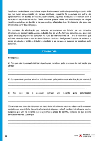 Imagine as moléculas de uma bola de isopor. Cada uma das moléculas possui algum ponto onde
que há maior concentração de cargas positivas, enquanto há negativas em outro. Ao
aproximarmos um bastão eletrizado positivamente, algumas moléculas se orientam com a
atração e a repulsão do bastão. Dessa maneira, parece haver uma concentração de cargas
negativas próximas do bastão e cargas positivas afastadas dele. Um isolante não pode ser
eletrizado a partir da polarização.
No processo de eletrização por indução, aproximamos um indutor de um condutor
eletricamente descarregado. Após a indução, liga-se um fio-terra ao condutor, que pode ser
ligado em qualquer ponto do condutor. Há fluxo de elétrons entre a t     erra e o condutor que
sofreu a indução, o que provoca a eletrização do condutor. Desliga-se o fio-terra para manter o
corpo eletrizado e, então, o indutor é afastado e as cargas em excesso se espalham pelo
condutor.
66
1) Responda:
A) Por que não é possível eletrizar duas barras metálicas pelo processo de eletrização por
atrito?
___________________________________________________________________________________
___________________________________________________________________________________
_____________________________________________________________________________
B) Por que não é possível eletrizar dois isolantes pelo processo de eletrização por contato?
___________________________________________________________________________________
___________________________________________________________________________________
_____________________________________________________________________________
C) Por que não é possível eletrizar um isolante pela polarização?
___________________________________________________________________________________
___________________________________________________________________________________
_____________________________________________________________________________
2) Atrita-se uma placa de vidro com um pano de lã, inicialmente neutros, e faz-se a lã entrar em
contato com uma bolinha de cortiça (material de algumas rolhas), também inicialmente neutra,
suspensa por um fio isolante. Ao se próximas a placa da bolinha, constata-se que ocorre
atração entre elas. Justifique.
___________________________________________________________________________________
___________________________________________________________________________________
___________________________________________________________________________________
ATIVIDADES
 