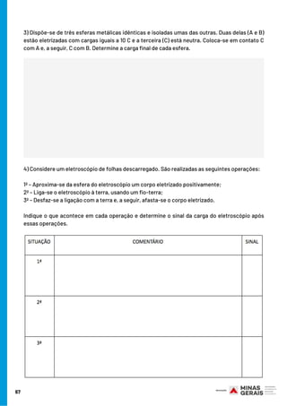 3) Dispõe-se de três esferas metálicas idênticas e isoladas umas das outras. Duas delas (A e B)
estão eletrizadas com cargas iguais a 10 C e a terceira (C) está neutra. Coloca-se em contato C
com A e, a seguir, C com B. Determine a carga final de cada esfera.
4) Considere um eletroscópio de folhas descarregado. São realizadas as seguintes operações:
1ª – Aproxima-se da esfera do eletroscópio um corpo eletrizado positivamente;
2ª – Liga-se o eletroscópio à terra, usando um fio-terra;
3ª – Desfaz-se a ligação com a terra e, a seguir, afasta-se o corpo eletrizado.
Indique o que acontece em cada operação e determine o sinal da carga do eletroscópio após
essas operações.
67
 