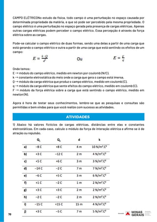 CAMPO ELÉTRICONo estudo da física, todo campo é uma perturbação no espaço causada por
determinada propriedade da matéria, e que só pode ser percebido pela mesma propriedade. O
campo elétrico é uma perturbação no espaço gerada pela presença de cargas elétricas. Apenas
outras cargas elétricas podem perceber o campo elétrico. Essa percepção é através da força
elétrica sobre as cargas.
Pode-se calcular o campo elétrico de duas formas, sendo uma delas a partir de uma carga que
está gerando o campo elétrico e outra a partir de uma carga que está sentindo os efeitos de um
campo:
Onde temos:
E →módulo do campo elétrico, medido em newton por coulomb (N/C).
k →constante eletrostática do meio onde a carga que gera o campo está imersa. 
Q →módulo da carga elétrica que produz o campo elétrico, medido em coulomb (C).
q →módulo da carga elétrica que sente efeitos do campo elétrico, medido em coulomb (C).
F → módulo da força elétrica sobre a carga que está sentindo o campo elétrico, medido em
newton (N).
Agora é hora de testar seus conhecimentos, lembre-se que as pesquisas e consultas são
permitidas e bem vindas para que você realize com sucesso as atividades.
70
ATIVIDADES
1) Abaixo há valores fictícios de cargas elétricas, distâncias entre elas e constantes
eletrostáticas. Em cada caso, calcule o módulo da força de interação elétrica e afirme se é de
atração ou repulsão.
 