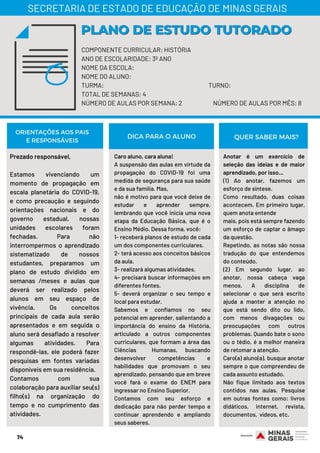 74
COMPONENTE CURRICULAR: HISTÓRIA
ANO DE ESCOLARIDADE: 3º ANO
NOME DA ESCOLA:
NOME DO ALUNO:
TURMA: TURNO:
TOTAL DE SEMANAS: 4
NÚMERO DE AULAS POR SEMANA: 2 NÚMERO DE AULAS POR MÊS: 8
PLANO DE ESTUDO TUTORADOPLANO DE ESTUDO TUTORADO
SECRETARIA DE ESTADO DE EDUCAÇÃO DE MINAS GERAIS
Prezado responsável,
Estamos vivenciando um
momento de propagação em
escala planetária do COVID-19,
e como precaução e seguindo
orientações nacionais e do
governo estadual, nossas
unidades escolares foram
fechadas. Para não
interrompermos o aprendizado
sistematizado de nossos
estudantes, preparamos um
plano de estudo dividido em
semanas /meses e aulas que
deverá ser realizado pelos
alunos em seu espaço de
vivência. Os conceitos
principais de cada aula serão
apresentados e em seguida o
aluno será desafiado a resolver
algumas atividades. Para
respondê-las, ele poderá fazer
pesquisas em fontes variadas
disponíveis em sua residência.
Contamos com sua
colaboração para auxiliar seu(s)
filho(s) na organização do
tempo e no cumprimento das
atividades.
Caro aluno, cara aluna!
A suspensão das aulas em virtude da
propagação do COVID-19 foi uma
medida de segurança para sua saúde
e da sua família. Mas,
não é motivo para que você deixe de
estudar e aprender sempre,
lembrando que você inicia uma nova
etapa da Educação Básica, que é o
Ensino Médio. Dessa forma, você: 
1- receberá planos de estudo de cada
um dos componentes curriculares.
2- terá acesso aos conceitos básicos
da aula.
3- realizará algumas atividades.
4- precisará buscar informações em
diferentes fontes.
5- deverá organizar o seu tempo e
local para estudar.
Sabemos e confiamos no seu
potencial em aprender, salientando a
importância do ensino da História,
articulado a outros componentes
curriculares, que formam a área das
Ciências  Humanas, buscando
desenvolver competências e
habilidades que promovam o seu
aprendizado, pensando que em breve
você fará o exame do ENEM para
ingressar no Ensino Superior.
Contamos com seu esforço e
dedicação para não perder tempo e
continuar aprendendo e ampliando
seus saberes.
ORIENTAÇÕES AOS PAIS
E RESPONSÁVEIS
Anotar é um exercício de
seleção das ideias e de maior
aprendizado, por isso...
(1) Ao anotar, fazemos um
esforço de síntese.
Como resultado, duas coisas
acontecem. Em primeiro lugar,
quem anota entende
mais, pois está sempre fazendo
um esforço de captar o âmago
da questão.
Repetindo, as notas são nossa
tradução do que entendemos
do conteúdo.
(2) Em segundo lugar, ao
anotar, nossa cabeça vaga
menos. A disciplina de
selecionar o que será escrito
ajuda a manter a atenção no
que está sendo dito ou lido,
com menos divagações ou
preocupações com outros
problemas. Quando bate o sono
ou o tédio, é a melhor maneira
de retomar a atenção.
Caro(a) aluno(a), busque anotar
sempre o que compreendeu de
cada assunto estudado.
Não fique limitado aos textos
contidos nas aulas. Pesquise
em outras fontes como: livros
didáticos, internet, revista,
documentos,  vídeos, etc.
DICA PARA O ALUNO QUER SABER MAIS?
 