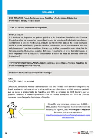 HABILIDADE(S):
9.1. Analisar os impactos da prática política e do liberalismo brasileiros da Primeira
República sobre os segmentos menos favorecidos da população (trabalhadores urbanos,
camponeses e setores médios).9.2. Discutir os movimentos sociais da época: exclusão
social e poder messiânico; questão fundiária, banditismo social e movimentos místico-
religiosos como reações às práticas liberais, em análise comparativa com situações do
tempo presente.9.3. Analisar as ações do Estado republicano em favor da modernização e
seus impactos sobre a população, considerando a reação ao papel do discurso científico
(higienismo).
TEMA: 
DURAÇÃO: 1h40 (2 horas/aula) 
Caro aluno, cara aluna! Nessas 4 semanas você fará uma revisão sobre a Primeira República no
Brasil, analisando os impactos da prática política e do Liberalismo brasileiros nesse período,
que vai desde a proclamação de República em 1889, até meados de 1930. Sempre que for
possível, faremos a interdisciplinaridade com os outros conteúdos da Área de Ciências
Humanas, como Geografia, Sociologia e Filosofia.
75
EIXO TEMÁTICO: Mundo Contemporâneo, República e Modernidade, Cidadania e
Democracia: de 1930 aos dias atuais
TEMA 1- Conflitos no Mundo Contemporâneo
SEMANA 1
TÓPICOS/ CONTEÚDOS RELACIONADOS: Resistências e conflitos na Primeira República do
Brasil: embates políticos e culturais.
INTERDISCIPLINARIDADE: Geografia e Sociologia
 