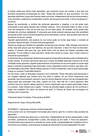 A mulher relata que sofreu mais agressões, que incluíram socos nas costas, e que teve sua
bicicleta novamente arremessada ao chão. “Ainda não acredito no que aconteceu. Foi uma
agressão arbitrária, já que não fizemos nada contra ele. Independente de termos atravessado o
sinal vermelho, poderíamos compartilhar a pista, até porque já era tarde, o fluxo era pequeno”,
comenta.
Apesar do acontecido, a ciclista não pretende aposentar a magrela, e se diz ainda mais
estimulada a lutar pelos direitos dos ciclistas urbanos. “Uso a bicicleta todos os dias, é meu
meio de transporte e não vai ser isso que vai me fazer parar. Na verdade, estou ainda mais
animada de continuar pedalando. É uma pena que ainda existem pessoas que não acreditam
que possa existir uma convivência pacífica entre bicicletas e carros, mas acredito que isso vai
acontecer em breve”, almeja.
“Agredir gratuitamente uma pessoa na rua nunca pode se tornar algo banal, e existem aí
questões mais profundas.” (ciclista vítima da agressão)
Quanto ao amigo que também foi agredido, ela tem poucas notícias. “Não consegui encontrá-lo
ainda, mas pelo pouco que nos falamos, sei que ele está bem, o dano foi mais na bicicleta”,
explica. O mesmo vale para ela, que ainda sofre com as dores de cabeça causadas pela
agressão. “Fui ao médico e está tudo bem. Ainda sinto dores no corpo, mas o maior trauma é
emocional e psicológico”.
A vítima diz não se arrepender da denúncia e aponta a importância da discussão civilizada sobre
temas sociais. “É preciso denunciar para que a nossa sociedade aprenda a discutir de forma
civilizada essas questões. Agredir gratuitamente uma pessoa na rua nunca pode se tornar algo
banal, e existem aí questões mais profundas, como a agressão contra a mulher, que deve, sim,
ser apontada e discutida”.“Agi de cabeça quente! É muito complicado, mas só quem pode julgar
é Deus e a Justiça!” (João Mário Martin)
Em seu texto, João se desculpa e assume o erro cometido. “Estar indo para casa descansar e
ser xingado sabendo que estava certo me subiu à cabeça. Se um chute caracteriza uma
agressão, que me processem, assumo o que fiz e estou disposto a arcar com as consequências.
Agora peço que entendam meu lado, cometi um erro, mas não fui o único agressor! Não
justifico meu erro! Agi de cabeça quente! É muito complicado, mas só quem pode julgar é Deus
e a Justiça”. João finaliza com o apelo. “Tomem as atitudes legais e parem de me crucificar e
julgar meu trabalho! Por favor me deixem em paz!” O Tribuna do Ceará não conseguiu um
contato com o motorista.
Tribuna do Ceará. Fortaleza, 17 de outubro de 2015.
Disponível em: https://bit.ly/2RcmhMk.
4
ATIVIDADE 3 – Agora que você leu a notícia responda: 
a) De acordo com as informações fornecidas pela notícia, qual foi o motivo mais provável da
agressão?
b) Segundo a ciclista que denunciou o motorista, “independente de termos atravessado o sinal
vermelho, poderíamos compartilhar a pista, até porque já era tarde, o fluxo era pequeno”.
Considerando esse argumento e levando em conta, ainda, a desigualdade de condições entre o
motorista e os ciclistas, você acha que a reação do motorista foi a mais adequada? Por quê?
 