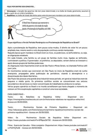 76
O que significou o fim do Período Monárquico e a Proclamação da República no Brasil?
Após a proclamação da República, bem pouca coisa mudou. O direito de votar foi um pouco
ampliado,mas, mesmo assim o voto da população continuou sendo manipulado.
Naquela época quem mandava no Brasil eram os ricos, os poderosos, os latifundiários, ou seja,
as oligarquias estaduais.
Em cada Estado, uma família ou um grupo de famílias muito ricas, ligadas ao latifúndio,
controlavam a política. O governador, os prefeitos, os deputados, seriam eleitos se tivessem o
apoio desses grupos de famílias poderosas.
As oligarquias mais importantes eram as de São Paulo e Minas Gerais, na chamada Política café
com Leite.
Os movimentos sociais que ocorreram em São Paulo no início da República eram de cunho
anarquista, propagados pelas publicação de periódicos, visando à abrangência e a
disseminação dos ideais libertários. 
São Paulo não possuía uma grande área industrial nesse período, em geral as indústrias eram de
pequeno e médio porte. Os primeiros conflitos sociais se concentraram nos setores
secundários e de serviços e a maior concentração de trabalhadores ainda era no campo.
Vários grupos operários no Brasil e no mundo acreditavam que havia chegado o momento de
colocar um fim à exploração capitalista e construir uma nova sociedade.
PARA SABER MAIS –
Texto:  As Rebeliões na República Velha-  Disponível em:  
https://monografias.brasilescola.uol.com.br/historia/as-rebelioes-na-republica-velha.htm)
Acesso em 30/03/2020.
Texto:    Movimentos Sociais da Primeira República – Disponível em
:http://educacao.globo.com/historia/assunto/primeira-republica/movimentos-sociais-da-
primeira-republica.html – Acesso em 30/30/2020.
Vídeo: Os   Movimentos Sociais da República Velha- Disponível em: 
https://www.youtube.com/watch?v=OP8poz3ATS0  - Acesso em 30/03/2020.
Filme:  Guerra de Canudos - filme completo- Disponível em: https://www.youtube.com/watch?
v=P4OYhj7Io0E  - Acesso em 30/03/2020.
 