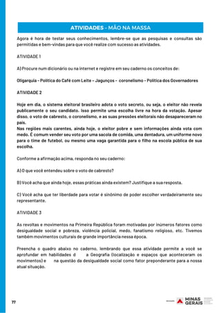 77
ATIVIDADES – MÃO NA MASSA
Agora é hora de testar seus conhecimentos, lembre-se que as pesquisas e consultas são
permitidas e bem-vindas para que você realize com sucesso as atividades.
ATIVIDADE 1
A) Procure num dicionário ou na internet e registre em seu caderno os conceitos de:
Oligarquia - Política do Café com Leite – Jagunços -  coronelismo - Política dos Governadores
ATIVIDADE 2 
Hoje em dia, o sistema eleitoral brasileiro adota o voto secreto, ou seja, o eleitor não revela
publicamente o seu candidato. Isso permite uma escolha livre na hora da votação. Apesar
disso, o voto de cabresto, o coronelismo, e as suas pressões eleitorais não desapareceram no
país.
Nas regiões mais carentes, ainda hoje, o eleitor pobre e sem informações ainda vota com
medo. É comum vender seu voto por uma sacola de comida, uma dentadura, um uniforme novo
para o time de futebol, ou mesmo uma vaga garantida para o filho na escola pública de sua
escolha.
Conforme a afirmação acima, responda no seu caderno:
A) O que você entendeu sobre o voto de cabresto?
B) Você acha que ainda hoje, essas práticas ainda existem? Justifique a sua resposta.
C) Você acha que ter liberdade para votar é sinônimo de poder escolher verdadeiramente seu
representante.
ATIVIDADE 3
As revoltas e movimentos na Primeira República foram motivadas por inúmeros fatores como
desigualdade social e pobreza, violência policial, medo, fanatismo religioso, etc. Tivemos
também movimentos culturais de grande importância nessa época.
Preencha o quadro abaixo no caderno, lembrando que essa atividade permite a você se
aprofundar em habilidades d     a Geografia (localização e espaços que aconteceram os
movimentos) e      na questão da desigualdade social como fator preponderante para a nossa
atual situação.
 