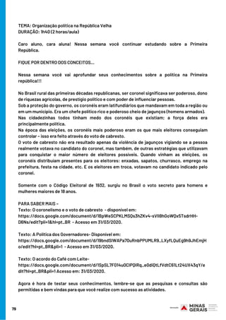 79
TEMA: Organização política na República Velha
DURAÇÃO: 1h40 (2 horas/aula)     
Caro aluno, cara aluna! Nessa semana você continuar estudando sobre a Primeira
República.          
FIQUE POR DENTRO DOS CONCEITOS...
Nessa semana você vai aprofundar seus conhecimentos sobre a política na Primeira
república!!!
No Brasil rural das primeiras décadas republicanas, ser coronel significava ser poderoso, dono
de riquezas agrícolas, de prestígio político e com poder de influenciar pessoas.
Sob a proteção do governo, os coronéis eram latifundiários que mandavam em toda a região ou
em um município. Era um chefe político rico e poderoso cheio de jagunços (homens armados).
Nas cidadezinhas todos tinham medo dos coronéis que existiam; a força deles era
principalmente política.
Na época das eleições, os coronéis mais poderoso eram os que mais eleitores conseguiam
controlar – isso era feito através do voto de cabresto.
O voto de cabresto não era resultado apenas da violência de jagunços vigiando se a pessoa
realmente votava no candidato do coronel, mas também, de outras estratégias que utilizavam
para conquistar o maior número de eleitores possíveis. Quando vinham as eleições, os
coronéis distribuíam presentes para os eleitores: enxadas, sapatos, churrasco, emprego na
prefeitura, festa na cidade, etc. E os eleitores em troca, votavam no candidato indicado pelo
coronel.
Somente com o Código Eleitoral de 1932, surgiu no Brasil o voto secreto para homens e
mulheres maiores de 18 anos.
PARA SABER MAIS – 
Texto: O coronelismo e o voto de cabresto  - disponível em:
https://docs.google.com/document/d/1BpWeSCPKLMSQs3hZKv4-sVlI8hGoWQx5TsdrHH-
D6Ns/edit?pli=1&hl=pt_BR  - Acesso em 31/03/2020.
Texto: A Política dos Governadores- Disponível em:
https://docs.google.com/document/d/19bndSIWAPa70uRnbPPUMLR9_LXyfLQuEg9h9JhEmjH
o/edit?hl=pt_BR&pli=1  - Acesso em 31/03/2020.
Texto: O acordo do Café com Leite-
https://docs.google.com/document/d/1SpSL7F014u0ClPQIRq_e0diQtLfVdtC61Lt24UX43qY/e
dit?hl=pt_BR&pli=1 Acesso em: 31/03/2020.     
Agora é hora de testar seus conhecimentos, lembre-se que as pesquisas e consultas são
permitidas e bem vindas para que você realize com sucesso as atividades.
 