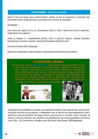 Agora é hora de testar seus conhecimentos, lembre-se que as pesquisas e consultas são
permitidas e bem-vindas para que você realize com sucesso as atividades.
ATIVIDADE 1
Caro aluno (a), depois de ler as informações acima e feito a leitura dos textos sugeridos,
responda em seu caderno:
Avalie a relação e a dependência política entre o governo federal, estadual (grandes
fazendeiros) e coronéis, durante o período da República Café com Leite.
Exercício 2: (Enem 2011), adaptada.
Observe a charge abaixo, leia a questão e responda corretamente no seu caderno.
80
ATIVIDADES – MÃO NA MASSA
Completamente analfabeto, ou quase, sem assistência médica, não lendo jornais, nem revistas,
nas quais se limita a ver as figuras, o trabalhador rural, a não ser em casos esporádicos, tem o
patrão na conta do benfeitor. No plano político, ele luta com o “coronel” e pelo “coronel”. Aí
estão os votos de cabresto, que resultam, em grande parte, da nossa organização econômica
rural. LEAL,  V.N. Coronelismo, enxada e voto. São Paulo: Alfa-Ômega, 1978 (Adaptado).
 