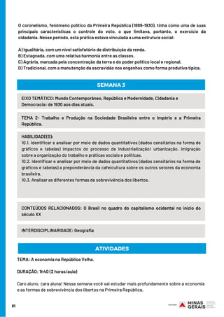 81
O coronelismo, fenômeno político da Primeira República (1889-1930), tinha como uma de suas
principais características o controle do voto, o que limitava, portanto, o exercício da
cidadania. Nesse período, esta prática estava vinculada a uma estrutura social:
A) Igualitária, com um nível satisfatório de distribuição da renda.
B) Estagnada, com uma relativa harmonia entre as classes.
C) Agrária, marcada pela concentração da terra e do poder político local e regional.
D) Tradicional, com a manutenção da escravidão nos engenhos como forma produtiva típica.
HABILIDADE(S):
10.1. Identificar e analisar por meio de dados quantitativos (dados censitários na forma de
gráficos e tabelas) impactos do processo de industrialização/ urbanização, imigração
sobre a organização do trabalho e práticas sociais e políticas.
10.2. Identificar e analisar por meio de dados quantitativos (dados censitários na forma de
gráficos e tabelas) a preponderância da cafeicultura sobre os outros setores da economia
brasileira.
10.3. Analisar as diferentes formas de sobrevivência dos libertos.
EIXO TEMÁTICO: Mundo Contemporâneo, República e Modernidade, Cidadania e
Democracia: de 1930 aos dias atuais.
TEMA 2- Trabalho e Produção na Sociedade Brasileira entre o Império e a Primeira
República.
SEMANA 3
CONTEÚDOS RELACIONADOS: O Brasil no quadro do capitalismo ocidental no início do
século XX
INTERDISCIPLINARIDADE: Geografia
TEMA: A economia na República Velha.
DURAÇÃO: 1h40 (2 horas/aula)     
Caro aluno, cara aluna! Nessa semana você vai estudar mais profundamente sobre a economia
e as formas de sobrevivência dos libertos na Primeira República.
ATIVIDADES
 