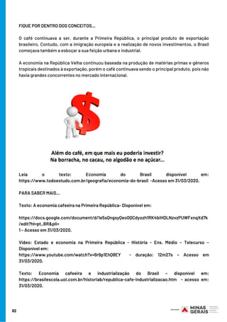 82
FIQUE POR DENTRO DOS CONCEITOS...
O café continuava a ser, durante a Primeira República, o principal produto de exportação
brasileiro. Contudo, com a imigração europeia e a realização de novos investimentos, o Brasil
começava também a esboçar a sua feição urbana e industrial.
A economia na República Velha continuou baseada na produção de matérias primas e gêneros
tropicais destinados à exportação, porém o café continuava sendo o principal produto, pois não
havia grandes concorrentes no mercado internacional.
Leia o texto: Economia do Brasil disponível em:
https://www.todoestudo.com.br/geografia/economia-do-brasil  -Acesso em 31/03/2020.
PARA SABER MAIS...
Texto: A economia cafeeira na Primeira República- Disponível em:
https://docs.google.com/document/d/1e5sQngsyQeo0QCdyozh1RK4biHDLNzvzPUWFxnqXd7k
/edit?hl=pt_BR&pli=
1 – Acesso em 31/03/2020.
Vídeo: Estado e economia na Primeira República - História - Ens. Médio – Telecurso –
Disponível em:
https://www.youtube.com/watch?v=8r9p1EhQ8EY   - duração: 12m27s – Acesso em
31/03/2020.
Texto: Economia cafeeira e industrialização do Brasil – disponível em:
https://brasilescola.uol.com.br/historiab/republica-cafe-industrializacao.htm  - acesso em:
31/03/2020.
 