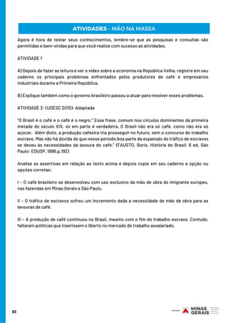 83
Agora é hora de testar seus conhecimentos, lembre-se que as pesquisas e consultas são
permitidas e bem-vindas para que você realize com sucesso as atividades.
ATIVIDADE 1 
A) Depois de fazer as leitura e ver o vídeo sobre a economia na República Velha, registre em seu
caderno os principais problemas enfrentados pelos produtores de café e empresários
industriais durante a Primeira República. 
B) Explique também como o governo brasileiro passou a atuar para resolver esses problemas.
ATIVIDADE 2- (UDESC 2010)- Adaptada
“O Brasil é o café e o café é o negro.” Essa frase, comum nos círculos dominantes da primeira
metade do século XIX, só em parte é verdadeira. O Brasil não era só café, como não era só
açúcar.  Além disto, a produção cafeeira iria prosseguir no futuro, sem o concurso do trabalho
escravo. Mas não há dúvida de que nesse período boa parte da expansão do tráfico de escravos
se deveu às necessidades da lavoura do café.” (FAUSTO, Boris. História do Brasil. 6 ed. São
Paulo: EDUSP, 1998.p.192)
Analise as assertivas em relação ao texto acima e depois copie em seu caderno a opção ou
opções corretas:
I – O café brasileiro se desenvolveu com uso exclusivo da mão de obra do imigrante europeu,
nas fazendas em Minas Gerais e São Paulo.
II – O tráfico de escravos sofreu um incremento dada a necessidade de mão de obra para as
lavouras de café.
III – A produção de café continuou no Brasil, mesmo com o fim do trabalho escravo. Contudo,
faltaram políticas que inserissem o liberto no mercado de trabalho assalariado.
ATIVIDADES – MÃO NA MASSA
 