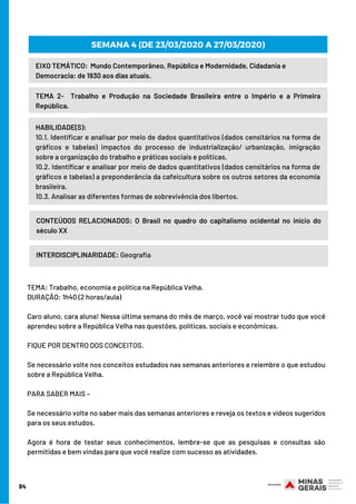 84
EIXO TEMÁTICO:  Mundo Contemporâneo, República e Modernidade, Cidadania e
Democracia: de 1930 aos dias atuais.
TEMA 2-  Trabalho e Produção na Sociedade Brasileira entre o Império e a Primeira
República.
HABILIDADE(S):
10.1. Identificar e analisar por meio de dados quantitativos (dados censitários na forma de
gráficos e tabelas) impactos do processo de industrialização/ urbanização, imigração
sobre a organização do trabalho e práticas sociais e políticas.
10.2. Identificar e analisar por meio de dados quantitativos (dados censitários na forma de
gráficos e tabelas) a preponderância da cafeicultura sobre os outros setores da economia
brasileira.
10.3. Analisar as diferentes formas de sobrevivência dos libertos.
CONTEÚDOS RELACIONADOS: O Brasil no quadro do capitalismo ocidental no início do
século XX
INTERDISCIPLINARIDADE: Geografia
SEMANA 4 (DE 23/03/2020 A 27/03/2020)
TEMA: Trabalho, economia e política na República Velha.
DURAÇÃO: 1h40 (2 horas/aula)     
Caro aluno, cara aluna! Nessa última semana do mês de março, você vai mostrar tudo que você
aprendeu sobre a República Velha nas questões, políticas, sociais e econômicas.               
FIQUE POR DENTRO DOS CONCEITOS. 
Se necessário volte nos conceitos estudados nas semanas anteriores e relembre o que estudou
sobre a República Velha.
PARA SABER MAIS – 
Se necessário volte no saber mais das semanas anteriores e reveja os textos e vídeos sugeridos
para os seus estudos.     
Agora é hora de testar seus conhecimentos, lembre-se que as pesquisas e consultas são
permitidas e bem vindas para que você realize com sucesso as atividades.
 