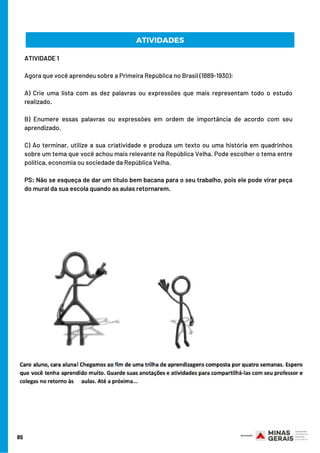 ATIVIDADE 1 
Agora que você aprendeu sobre a Primeira República no Brasil (1889-1930):  
A) Crie uma lista com as dez palavras ou expressões que mais representam todo o estudo
realizado. 
B) Enumere essas palavras ou expressões em ordem de importância de acordo com seu
aprendizado. 
C) Ao terminar, utilize a sua criatividade e produza um texto ou uma história em quadrinhos
sobre um tema que você achou mais relevante na República Velha. Pode escolher o tema entre
política, economia ou sociedade da República Velha. 
PS: Não se esqueça de dar um título bem bacana para o seu trabalho, pois ele pode virar peça
do mural da sua escola quando as aulas retornarem.
85
ATIVIDADES
 