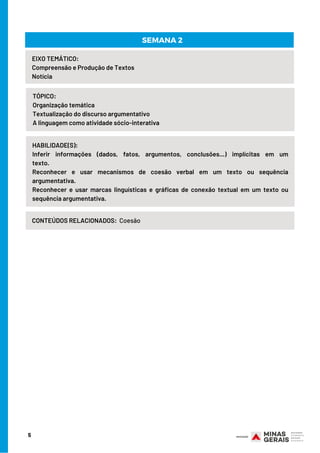5
HABILIDADE(S):
Inferir informações (dados, fatos, argumentos, conclusões...) implícitas em um
texto.                           
Reconhecer e usar mecanismos de coesão verbal em um texto ou sequência
argumentativa.                           
Reconhecer e usar marcas linguísticas e gráficas de conexão textual em um texto ou
sequência argumentativa.
EIXO TEMÁTICO:
Compreensão e Produção de Textos                                  
Notícia
TÓPICO:
Organização temática                  
Textualização do discurso argumentativo                  
A linguagem como atividade sócio-interativa
SEMANA 2
CONTEÚDOS RELACIONADOS: Coesão
 