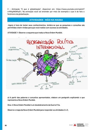3 – Animação “O que é globalização”, disponível em: https://www.youtube.com/watch?
v=MAgiWGN4qFc. Na animação você vai entender por meio de exemplos o que é de fato o
fenômeno da globalização.
89
-Agora é hora de testar seus conhecimentos, lembre-se que as pesquisas e consultas são
permitidas e bem-vindas para que você realize com sucesso as atividades.
ATIVIDADE 1- Observe o esquema que traduz a Nova Ordem Mundial.
a) A partir das palavras e conceitos apresentados, elabore um parágrafo explicando o que
representa a Nova Ordem Mundial. 
Dica: A Nova Ordem Mundial é um desdobramento da Guerra Fria. 
Observe o mapa da Nova Ordem Mundial para responder as atividades 2 e 3.
ATIVIDADES - MÃO NA MASSA
 