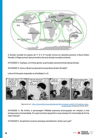 A divisão mundial em países de 1º, 2º e 3º mundo tornou-se obsoleta perante a Nova Ordem
Mundial. O Mapa acima é demonstrativo da nova divisão mundial existente.
ATIVIDADE 2- Explique, em linhas gerais, as principais características dessa divisão.
ATIVIDADE 3- Como o Brasil se apresenta nessa Nova Ordem Mundial? 
Leia a tirinha para responder as atividades 4 e 5.
ATIVIDADE 4- Na tirinha, a personagem Mafalda expressa preocupação em relação a uma
ameaça para a humanidade. Em qual contexto geopolítico essa ameaça foi vivenciada de forma
mais intensa? 
ATIVIDADE 5- Atualmente vivemos ameaças semelhantes. Onde e por quê?
90
 