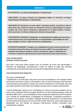 91
HABILIDADE (S): Reconhecer as novas ordens e desordens política, econômica e cultural
decorrentes das relações de poder em diferentes formas de regionalização do espaço
mundial, tais como: blocos econômicos; aglomerados de exclusão asiático, africano,
latino-americano; territórios múltiplos do terrorismo e do genocídio.
TEMA/TÓPICO: As Novas Fronteiras do Capitalismo Global: os Territórios na Novas
Regionalizações/Globalização e regionalização
SEMANA 2
EIXO TEMÁTICO:  Os cenários da Globalização e Fragmentação
CONTEÚDOS RELACIONADOS: Globalização; A espacialidade das cidades que informam as
transformações sob a ótica da globalização; As singularidades e generalidades de cada
lugar, paisagem, território, região no processo de globalização.
INTERDISCIPLINARIDADE: O trabalho com a habilidade favorecerá o desenvolvimento da
Competência Específica da área de Ciências Humanas na BNCC 2 que pressupõe que o
estudante seja capaz de comparar e avaliar a ocupação do espaço, a delimitação de
fronteiras e o papel dos agentes (atores sociais) responsáveis pelas transformações.
TEMA: GLOBALIZAÇÃO
DURAÇÃO: 1h40 (2 horas/aula)
Caro aluno, cara aluna! Nessa semana você vai entender de forma mais aprofundada o
fenômeno da globalização, principalmente a partir da análise do papel das empresas
multinacionais e transnacionais nesse processo de interdependência entre os países.
FIQUE POR DENTRO DOS CONCEITOS…
Mas o que é a Globalização?
A globalização é, de modo geral, vista como o processo de integração e inter-relação mundial
envolvendo a economia, a cultura, a informação e, claro, os fluxos de pessoas. Esse fenômeno
instrumentaliza-se pela difusão e avanço dos meios de transporte e comunicação, haja vista
que regiões distantes, antes tidas como isoladas umas das outras, integram-se plenamente.
O termo Globalização, apesar de ser considerado por muitos um processo gradativo que se
iniciou com a expansão marítima europeia, difundiu-se no meio intelectual apenas a partir da
década de 1980. Assim, a sua consolidação ocorreu na segunda metade do século XX em diante,
com a difusão do neoliberalismo, a propagação de tecnologias, a integração econômica e
comercial entre os países, a formação e expansão dos blocos econômicos e o fortalecimento
das instituições internacionais, tais como a OTAN e a ONU. Além disso, os principais agentes da
globalização são, sem dúvidas, as empresas transnacionais, também conhecidas como
multinacionais ou globais.
 