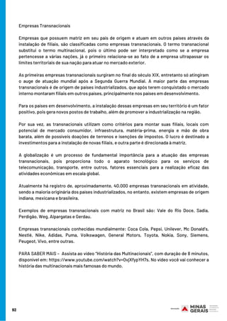 Empresas Transnacionais
Empresas que possuem matriz em seu país de origem e atuam em outros países através da
instalação de filiais, são classificadas como empresas transnacionais. O termo transnacional
substitui o termo multinacional, pois o último pode ser interpretado como se a empresa
pertencesse a várias nações, já o primeiro relaciona-se ao fato de a empresa ultrapassar os
limites territoriais de sua nação para atuar no mercado exterior.
As primeiras empresas transnacionais surgiram no final do século XIX, entretanto só atingiram
o auge de atuação mundial após a Segunda Guerra Mundial. A maior parte das empresas
transnacionais é de origem de países industrializados, que após terem conquistado o mercado
interno montaram filiais em outros países, principalmente nos países em desenvolvimento.
Para os países em desenvolvimento, a instalação dessas empresas em seu território é um fator
positivo, pois gera novos postos de trabalho, além de promover a industrialização na região.
Por sua vez, as transnacionais utilizam como critérios para montar suas filiais, locais com
potencial de mercado consumidor, infraestrutura, matéria-prima, energia e mão de obra
barata, além de possíveis doações de terrenos e isenções de impostos. O lucro é destinado a
investimentos para a instalação de novas filiais, e outra parte é direcionada à matriz.
A globalização é um processo de fundamental importância para a atuação das empresas
transnacionais, pois proporciona todo o aparato tecnológico para os serviços de
telecomunicação, transporte, entre outros, fatores essenciais para a realização eficaz das
atividades econômicas em escala global.
Atualmente há registro de, aproximadamente, 40.000 empresas transnacionais em atividade,
sendo a maioria originária dos países industrializados, no entanto, existem empresas de origem
indiana, mexicana e brasileira.
Exemplos de empresas transnacionais com matriz no Brasil são: Vale do Rio Doce, Sadia,
Perdigão, Weg, Alpargatas e Gerdau.
Empresas transnacionais conhecidas mundialmente: Coca Cola, Pepsi, Unilever, Mc Donald’s,
Nestlé, Nike, Adidas, Puma, Volkswagen, General Motors, Toyota, Nokia, Sony, Siemens,
Peugeot, Vivo, entre outras.
PARA SABER MAIS –  Assista ao vídeo “História das Multinacionais”, com duração de 8 minutos,
disponível em: https://www.youtube.com/watch?v=OvjXfypYH7s. No vídeo você vai conhecer a
história das multinacionais mais famosas do mundo.
92
 