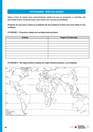 Agora é hora de testar seus conhecimentos, lembre-se que as pesquisas e consultas são
permitidas e bem-vindas para que você realize com sucesso as atividades.
Pesquise em sua casa o rótulo ou a etiqueta de oito produtos ou bens que você utiliza no seu
cotidiano.
ATIVIDADE 1-  Preencha a tabela com os dados deste produto.
ATIVIDADE 2-  No mapa localize os países de origem desses produtos, e crie legenda.
93
ATIVIDADES - MÃO NA MASSA
 