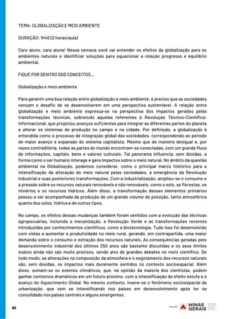 TEMA: GLOBALIZAÇÃO E MEIO AMBIENTE
DURAÇÃO: 1h40 (2 horas/aula)
Caro aluno, cara aluna! Nessa semana você vai entender os efeitos da globalização para os
ambientes naturais e identificar soluções para equacionar a relação progresso e equilíbrio
ambiental. 
FIQUE POR DENTRO DOS CONCEITOS…
Globalização e meio ambiente
Para garantir uma boa relação entre globalização e meio ambiente, é preciso que as sociedades
vençam o desafio de se desenvolverem em uma perspectiva sustentável. A relação entre
globalização e meio ambiente expressa-se na perspectiva dos impactos gerados pelas
transformações técnicas, sobretudo aquelas referentes à Revolução Técnico-Científica-
Informacional, que propiciou avanços suficientes para integrar as diferentes partes do planeta
e alterar os sistemas de produção no campo e na cidade. Por definição, a globalização é
entendida como o processo de integração global das sociedades, correspondendo ao período
de maior avanço e expansão do sistema capitalista. Mesmo que de maneira desigual e, por
vezes contraditória, todas as partes do mundo encontram-se conectadas, com um grande fluxo
de informações, capitais, bens e valores culturais. Tal panorama influencia, sem dúvidas, a
forma como o ser humano interage e gera impactos sobre o meio natural. No âmbito da questão
ambiental na Globalização, podemos considerar, como o principal marco histórico para a
intensificação da alteração do meio natural pelas sociedades, a emergência da Revolução
Industrial e suas posteriores transformações. Com a industrialização, ampliou-se o consumo e
a pressão sobre os recursos naturais renováveis e não renováveis, como o solo, as florestas, os
minérios e os recursos hídricos. Além disso, a transformação desses elementos primários
passou a ser acompanhada da produção de um grande volume de poluição, tanto atmosférica
quanto dos solos, hídrica e de outros tipos.
No campo, os efeitos dessas mudanças também foram sentidos com a evolução das técnicas
agropecuárias, incluindo a mecanização, a Revolução Verde e as transformações recentes
introduzidas por conhecimentos científicos, como a biotecnologia. Tudo isso foi desenvolvido
com vistas a aumentar a produtividade no meio rural, gerando, em contrapartida, uma maior
demanda sobre o consumo e extração dos recursos naturais. As consequências geradas pelo
desenvolvimento industrial dos últimos 250 anos são bastante discutidas e os seus limites
exatos ainda não são muito precisos, sendo alvo de grandes debates no meio científico. De
todo modo, as alterações na composição da atmosfera e o esgotamento dos recursos naturais
são, sem dúvidas, os impactos mais duramente sentidos no contexto socioespacial. Além
disso, somam-se os eventos climáticos, que, na opinião da maioria dos cientistas, podem
ganhar contornos dramáticos em um futuro próximo, com a intensificação do efeito estufa e o
avanço do Aquecimento Global. No mesmo contexto, insere-se o fenômeno socioespacial da
urbanização, que vem se intensificando nos países em desenvolvimento após ter se
consolidado nos países centrais e alguns emergentes.
95
 
