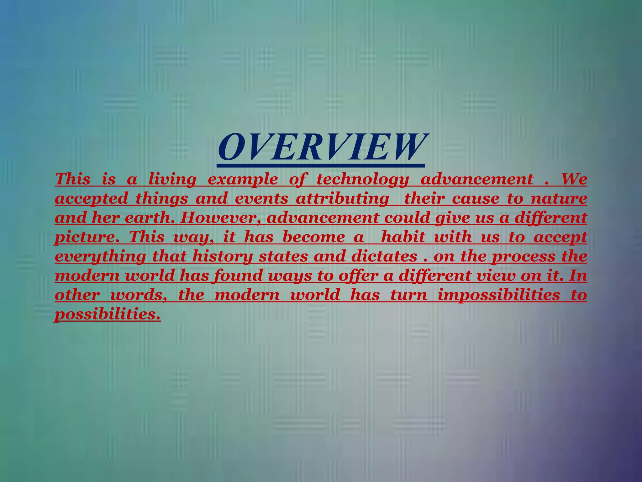 OVERVIEW
This is a living example of technology advancement . We
accepted things and events attributing their cause to nature
and her earth. However, advancement could give us a different
picture. This way, it has become a habit with us to accept
everything that history states and dictates . on the process the
modern world has found ways to offer a different view on it. In
other words, the modern world has turn impossibilities to
possibilities.
 