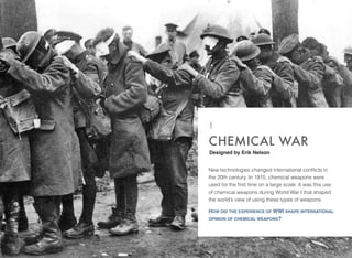 New technologies changed international conﬂicts in
the 20th century. In 1915, chemical weapons were
used for the ﬁrst time on a large scale. It was this use
of chemical weapons during World War I that shaped
the world’s view of using these types of weapons.
HOW DID THE EXPERIENCE OF WWI SHAPE INTERNATIONAL
OPINION OF CHEMICAL WEAPONS?
CHEMICAL WAR
1
Designed by Erik Nelson
 
