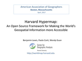 Harvard Hypermap:
An Open Source Framework for Making the World's
Geospatial Information more Accessible
http://worldmap.harvard.edu
Benjamin Lewis, Paolo Corti, Wendy Guan
American Association of Geographers
Boston, Massachusetts
April, 2017
 