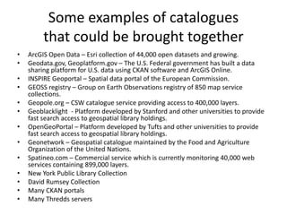 Some examples of catalogues
that could be brought together
• ArcGIS Open Data – Esri collection of 44,000 open datasets an...