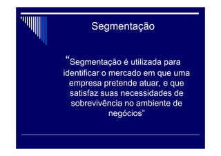 Segmentação
“Segmentação é utilizada para
identificar o mercado em que uma
empresa pretende atuar, e que
satisfaz suas necessidades de
sobrevivência no ambiente de
negócios”
 