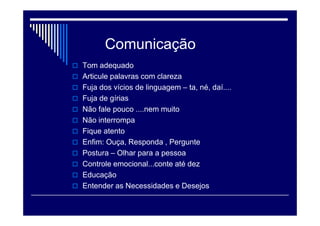 Comunicação
 Tom adequado
 Articule palavras com clareza
 Fuja dos vícios de linguagem – ta, né, daí....
 Fuja de gírias
 Não fale pouco ....nem muito
 Não interrompa
 Fique atento
 Enfim: Ouça, Responda , Pergunte
 Postura – Olhar para a pessoa
 Controle emocional...conte até dez
 Educação
 Entender as Necessidades e Desejos
 