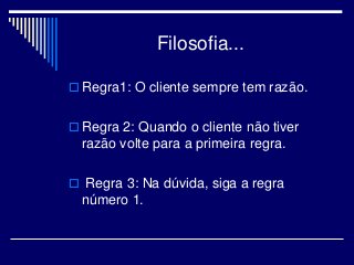 Filosofia...
 Regra1: O cliente sempre tem razão.
 Regra 2: Quando o cliente não tiver
razão volte para a primeira regra.
 Regra 3: Na dúvida, siga a regra
número 1.
 