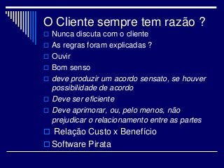 O Cliente sempre tem razão ?
 Nunca discuta com o cliente
 As regras foram explicadas ?
 Ouvir
 Bom senso
 deve produzir um acordo sensato, se houver
possibilidade de acordo
 Deve ser eficiente
 Deve aprimorar, ou, pelo menos, não
prejudicar o relacionamento entre as partes
 Relação Custo x Benefício
 Software Pirata
 