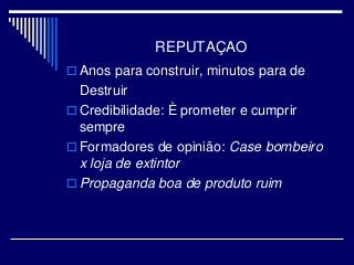 REPUTAÇAO
 Anos para construir, minutos para de
Destruir
 Credibilidade: È prometer e cumprir
sempre
 Formadores de opinião: Case bombeiro
x loja de extintor
 Propaganda boa de produto ruim
 