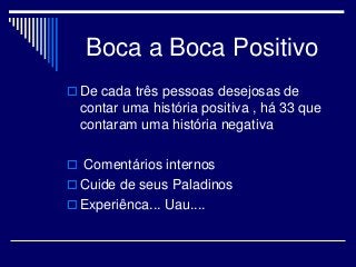 Boca a Boca Positivo
 De cada três pessoas desejosas de
contar uma história positiva , há 33 que
contaram uma história negativa
 Comentários internos
 Cuide de seus Paladinos
 Experiênca... Uau....
 