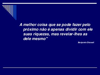 A melhor coisa que se pode fazer pelo
próximo não é apenas dividir com ele
suas riquezas, mas revelar-lhes as
dele mesmo"
Benjamin Disraeli
 