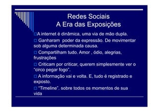 Redes Sociais
A Era das Exposições
A internet é dinâmica, uma via de mão dupla.
 Ganharam poder da expressão. De movimentar
sob alguma determinada causa.
 Compartilham tudo. Amor , ódio, alegrias,
frustrações
 Criticam por criticar, querem simplesmente ver o
“circo pegar fogo”.
 A informação vai e volta. E, tudo é registrado e
exposto.
 “Timeline”. sobre todos os momentos de sua
vida
 