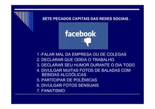 1 -FALAR MAL DA EMPRESA OU DE COLEGAS
2. DECLARAR QUE ODEIA O TRABALHO
3. DECLARAR SEU HUMOR DURANTE O DIA TODO
4. DIVULGAR MUITAS FOTOS DE BALADAS COM
BEBIDAS ALCOÓLICAS
5. PARTICIPAR DE POLÊMICAS
6. DIVULGAR FOTOS SENSUAIS
7. FANATISMO
SETE PECADOS CAPITAIS DAS REDES SOCIAIS .
 