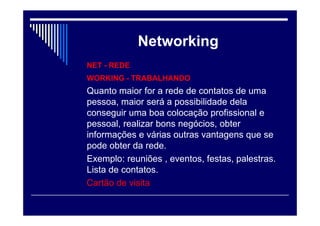 Networking
NET - REDE
WORKING - TRABALHANDO
Quanto maior for a rede de contatos de uma
pessoa, maior será a possibilidade dela
conseguir uma boa colocação profissional e
pessoal, realizar bons negócios, obter
informações e várias outras vantagens que se
pode obter da rede.
Exemplo: reuniões , eventos, festas, palestras.
Lista de contatos.
Cartão de visita
 