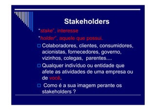Stakeholders
“stake”, interesse
“holder”, aquele que possui.
 Colaboradores, clientes, consumidores,
acionistas, fornecedores, governo,
vizinhos, colegas, parentes....
 Qualquer indivíduo ou entidade que
afete as atividades de uma empresa ou
de você.
 Como é a sua imagem perante os
stakeholders ?
 