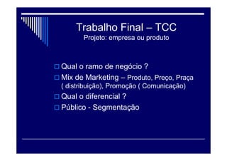 Trabalho Final – TCC
Projeto: empresa ou produto
 Qual o ramo de negócio ?
 Mix de Marketing – Produto, Preço, Praça
( distribuição), Promoção ( Comunicação)
 Qual o diferencial ?
 Público - Segmentação
 