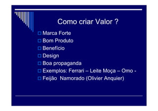 O comprador de uma caneta esferográfica certamente procura algo
diferente do comprador de uma caneta fina, “de luxo”. As duas
canetas servem para escrever, mas há diferenças enormes entre os
dois produtos: preço, forma de distribuição e comunicação.
Para o comprador de uma caneta esferográfica, o valor pode ser a
facilidade de comprar a caneta (tanto porque é fácil de encontrá-la
quanto porque seu preço é baixo). Assim, o valor de uma caneta
“descartável” é a conveniência. Já para o comprador de uma caneta
“de luxo”, o valor deve ser a exclusividade (o preço elevado, os
pontos de venda exclusivos e produtos com design diferenciado).
 