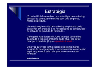Marketing Pessoal
 “Marketing pessoal é um conjunto de ações
que ajudam uma pessoa a obter maior
sucesso em sua vida pessoal, nos
relacionamentos e no trabalho.
“É uma forma de você agregar valor a si
mesmo por meio de uma observação
sistemática do ambiente onde você atua,
das expectativas que as pessoas têm de
você, e podemos até chamá-las de
"clientes", e da melhor maneira de atender
a essas expectativas com um
comportamento adequado”.
Mario Persona
 