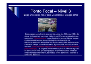 Ponto Focal – Nível 2
Possui apenas uma ressalva em relação ao nível 1
Para visualizar os produtos, em geral, o consumidor precisa de um
pequeno movimento com a cabeça, precisa olhar um pouco para
baixo, o que faz com que não necessariamente o consumidor
perceba esses produtos. Esse nível compreende desde o nível do
chão, até a altura de 1,20m, aproximadamente. Nesse nível é
interessante colocar produtos que o cliente possua um referencial
de destino, ou seja, produtos que façam parte do setor, mas que
não necessariamente precisam estar expostos em evidencia para
que o consumidor os procure. ( Linha Infantil – impulso)

 