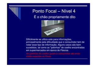 Ponto Focal – Nível 3
Exige um esforço maior para visualização. Espaço aéreo
Esse espaço normalmente se encontra acima dos 1,80m ou 2,00m de
altura, limites para o campo de visão normal. Faz-se necessário que o
consumidor "olhe para cima", para visualizar o produto. Nesse espaço
é recomendado a exibição principalmente de sinalização ou
comunicação visual, bem como, em alguns casos, dado as dimensões
e espaços da loja, podendo até expor algum tipo de produto de maior
tamanho, como as caixas d'água que se utilizam nas lojas de materiais
para construção. De longe se observa bem o produto. Mas de regra so
se deve utilizar esse tipo de exposição de produto quando este tiver
uma dimensão considerável, de modo a poder identificar e localizar à
uma certa distância.
 