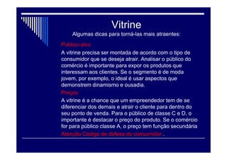 Vitrine
Para atrair mais clientes e vencer a
concorrência, uma das estratégias do
comércio varejista é apostar na vitrine. Ela
precisa passar a identidade da marca ( estilo
– posicionamento ) , além de despertar o
desejo de compra dos produtos
comercializados.
Para chamar atenção do consumidor de
maneira eficiente é necessário criatividade,
planejamento e se adequar ao público da
loja.
 