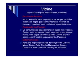 Vitrine
Algumas dicas para torná-las mais atraentes:
Público-alvo
A vitrine precisa ser montada de acordo com o tipo de
consumidor que se deseja atrair. Analisar o público do
comércio é importante para expor os produtos que
interessam aos clientes. Se o segmento é de moda
jovem, por exemplo, o ideal é usar aspectos que
demonstrem dinamismo e ousadia.
Preços
A vitrine é a chance que um empreendedor tem de se
diferenciar dos demais e atrair o cliente para dentro do
seu ponto de venda. Para o público de classe C e D, o
importante é destacar o preço do produto. Se o comércio
for para público classe A, o preço tem função secundária
Atenção Código de defesa do consumidor .
 